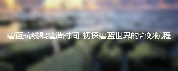 碧蓝航线鹖建造时间-初探碧蓝世界的奇妙航程