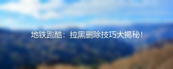 地铁跑酷：拉黑删除技巧大揭秘！