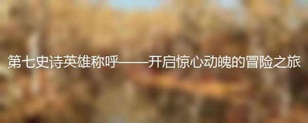 第七史诗英雄称呼——开启惊心动魄的冒险之旅