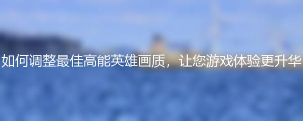 如何调整最佳高能英雄画质，让您游戏体验更升华