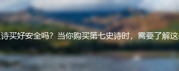 第七史诗买好安全吗？当你购买第七史诗时，需要了解这些事项