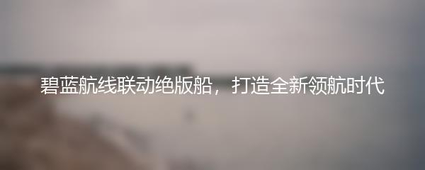 碧蓝航线联动绝版船，打造全新领航时代