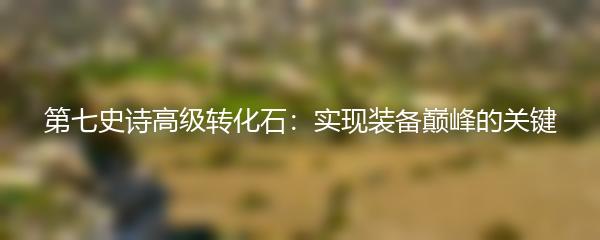 第七史诗高级转化石：实现装备巅峰的关键