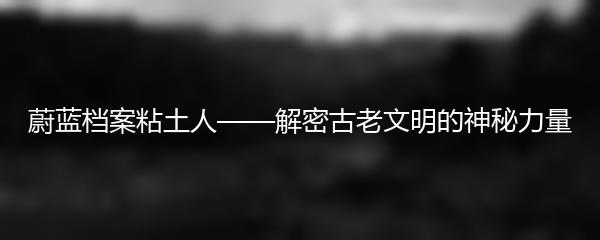 蔚蓝档案粘土人——解密古老文明的神秘力量