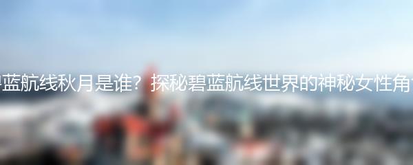 碧蓝航线秋月是谁？探秘碧蓝航线世界的神秘女性角色
