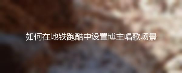 如何在地铁跑酷中设置博主唱歌场景