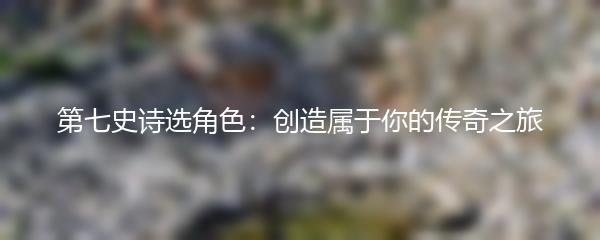 第七史诗选角色：创造属于你的传奇之旅