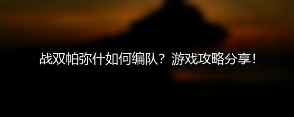 战双帕弥什如何编队？游戏攻略分享！