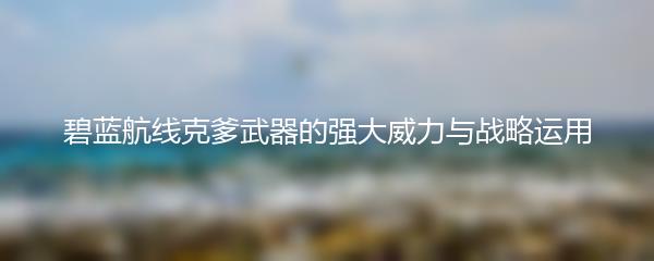 碧蓝航线克爹武器的强大威力与战略运用