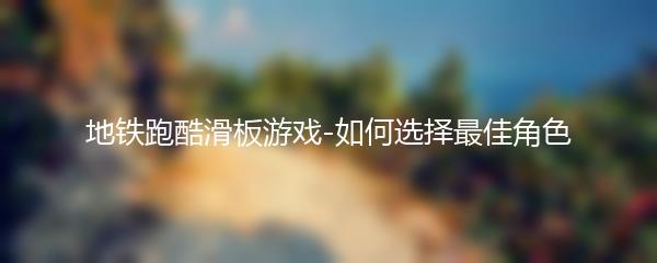 地铁跑酷滑板游戏-如何选择最佳角色