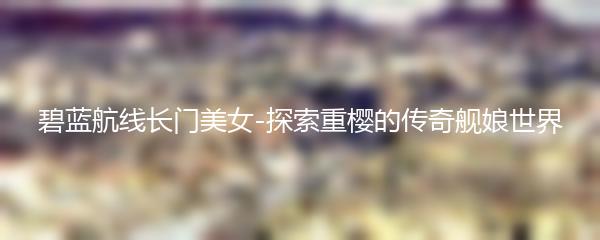 碧蓝航线长门美女-探索重樱的传奇舰娘世界