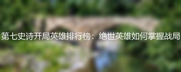 第七史诗开局英雄排行榜：绝世英雄如何掌握战局