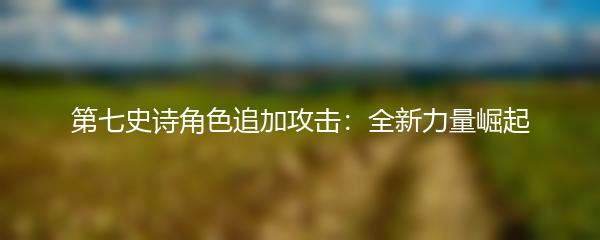 第七史诗角色追加攻击：全新力量崛起