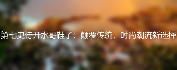 第七史诗开水哥鞋子：颠覆传统，时尚潮流新选择