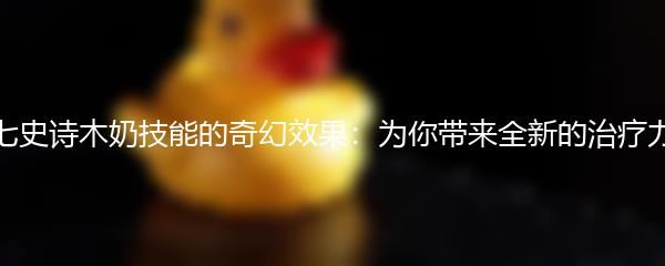 第七史诗木奶技能的奇幻效果：为你带来全新的治疗力量