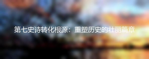 第七史诗转化根源：重塑历史的壮丽篇章