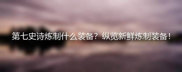 第七史诗炼制什么装备？纵览新鲜炼制装备！