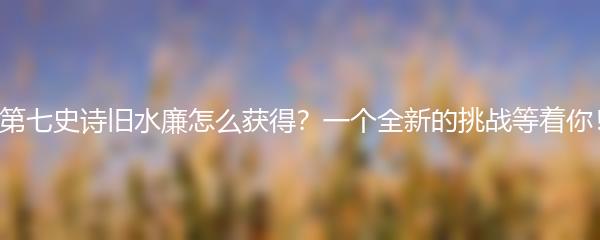 第七史诗旧水廉怎么获得？一个全新的挑战等着你！