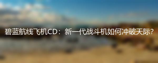 碧蓝航线飞机CD：新一代战斗机如何冲破天际？