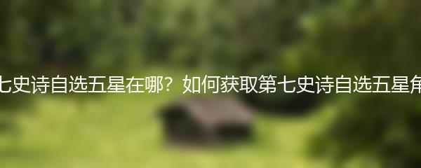 第七史诗自选五星在哪？如何获取第七史诗自选五星角色