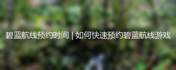 碧蓝航线预约时间 | 如何快速预约碧蓝航线游戏