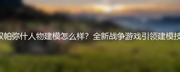 战双帕弥什人物建模怎么样？全新战争游戏引领建模技术！