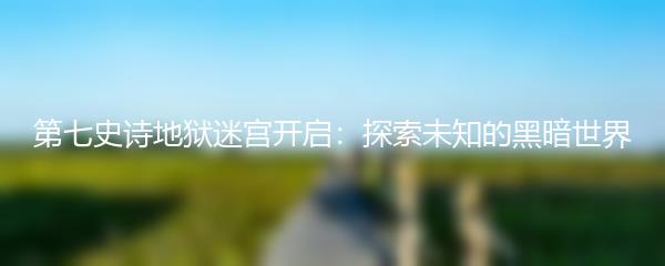 第七史诗地狱迷宫开启：探索未知的黑暗世界