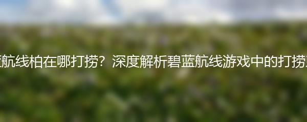 碧蓝航线柏在哪打捞？深度解析碧蓝航线游戏中的打捞系统