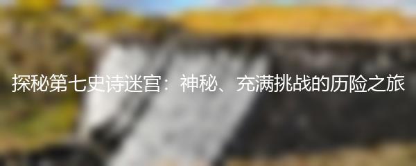 探秘第七史诗迷宫：神秘、充满挑战的历险之旅