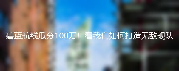 碧蓝航线瓜分100万！看我们如何打造无敌舰队