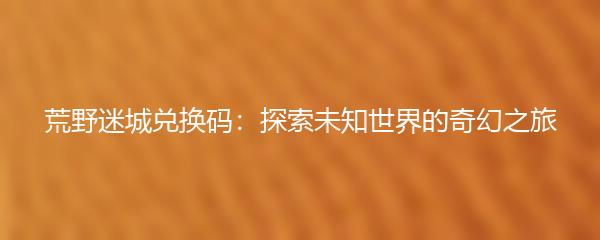 荒野迷城兑换码：探索未知世界的奇幻之旅