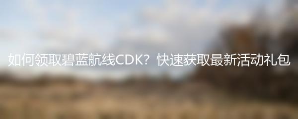 如何领取碧蓝航线CDK？快速获取最新活动礼包