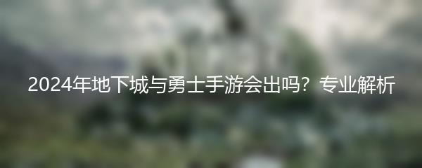 2024年地下城与勇士手游会出吗？专业解析