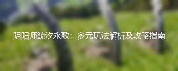 阴阳师鲸汐永歌：多元玩法解析及攻略指南