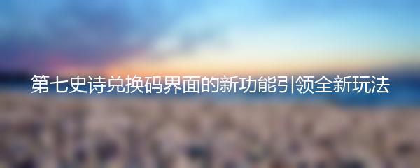 第七史诗兑换码界面的新功能引领全新玩法