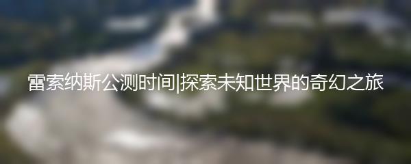 雷索纳斯公测时间|探索未知世界的奇幻之旅