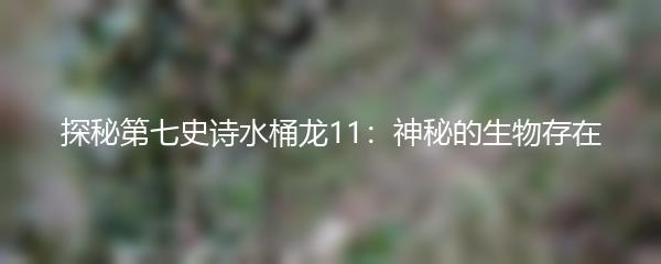 探秘第七史诗水桶龙11：神秘的生物存在