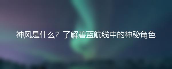 神风是什么？了解碧蓝航线中的神秘角色