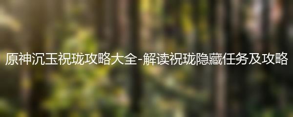 原神沉玉祝珑攻略大全-解读祝珑隐藏任务及攻略