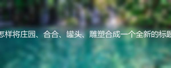 怎样将庄园、合合、罐头、雕塑合成一个全新的标题