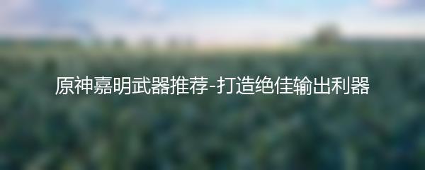 原神嘉明武器推荐-打造绝佳输出利器