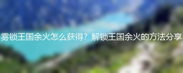 雾锁王国余火怎么获得？解锁王国余火的方法分享