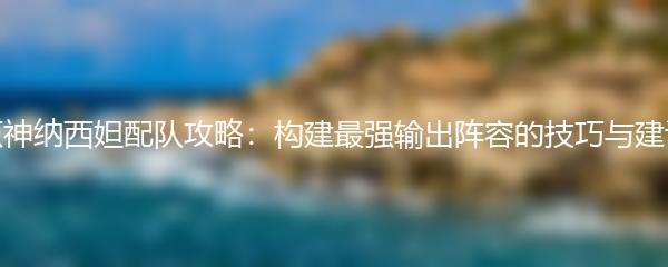 原神纳西妲配队攻略：构建最强输出阵容的技巧与建议