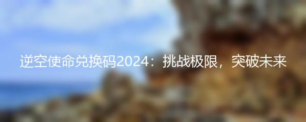 逆空使命兑换码2024：挑战极限，突破未来