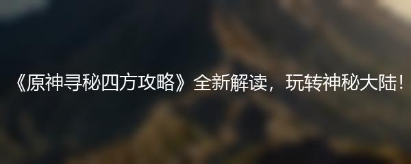 《原神寻秘四方攻略》全新解读，玩转神秘大陆！