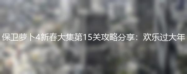 保卫萝卜4新春大集第15关攻略分享：欢乐过大年