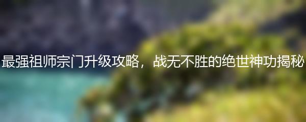 最强祖师宗门升级攻略，战无不胜的绝世神功揭秘