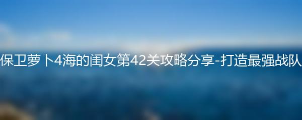 保卫萝卜4海的闺女第42关攻略分享-打造最强战队