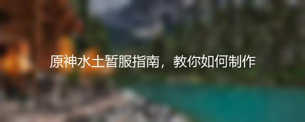 原神水土暂服指南，教你如何制作