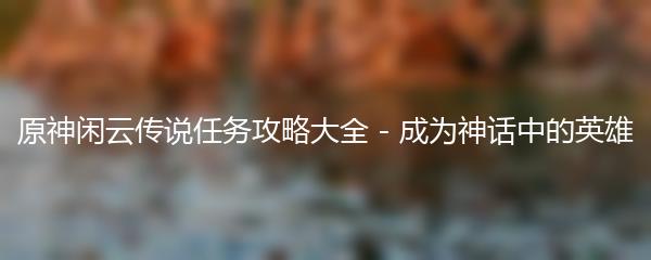 原神闲云传说任务攻略大全 - 成为神话中的英雄